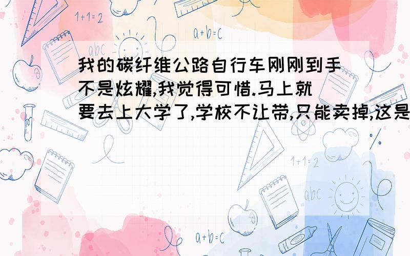 我的碳纤维公路自行车刚刚到手不是炫耀,我觉得可惜.马上就要去上大学了,学校不让带,只能卖掉,这是朋友刚送的车,不知道能卖多少钱啊.