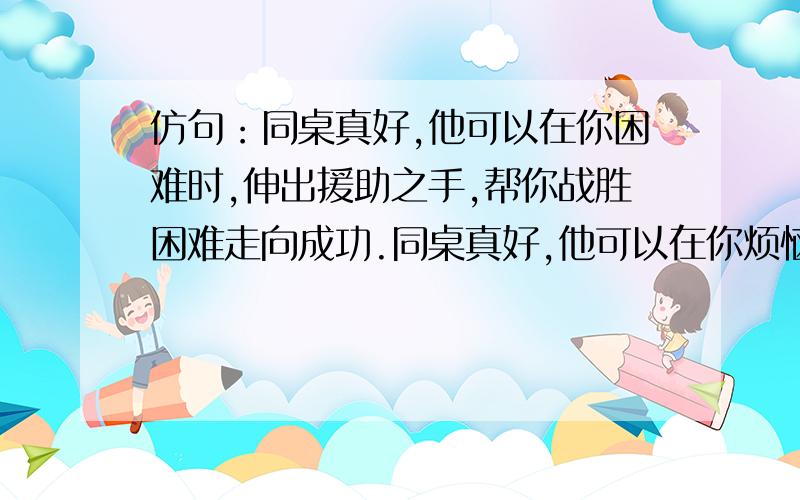 仿句：同桌真好,他可以在你困难时,伸出援助之手,帮你战胜困难走向成功.同桌真好,他可以在你烦恼时————————.同桌真好,他可以在你骄傲时————————.