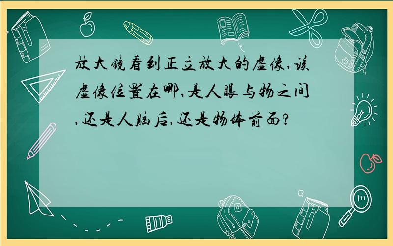 放大镜看到正立放大的虚像,该虚像位置在哪,是人眼与物之间,还是人脑后,还是物体前面?