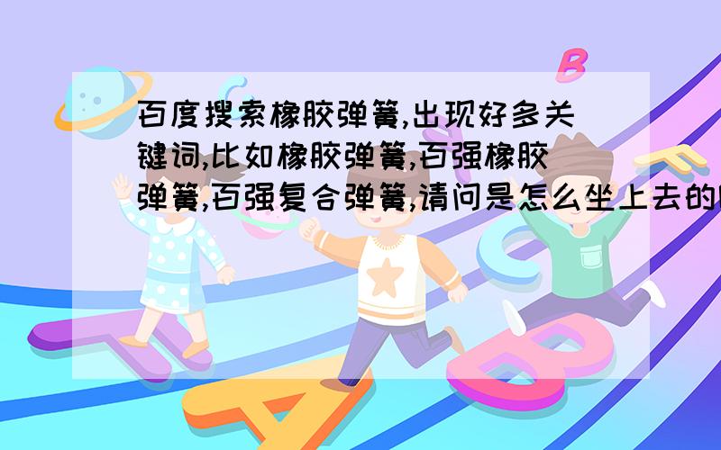 百度搜索橡胶弹簧,出现好多关键词,比如橡胶弹簧,百强橡胶弹簧,百强复合弹簧,请问是怎么坐上去的呢?