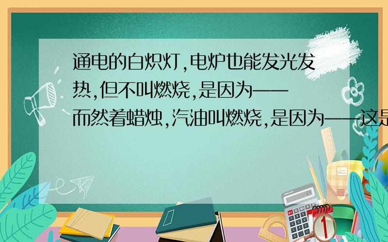 通电的白炽灯,电炉也能发光发热,但不叫燃烧,是因为—— 而然着蜡烛,汽油叫燃烧,是因为——这是一道填空题