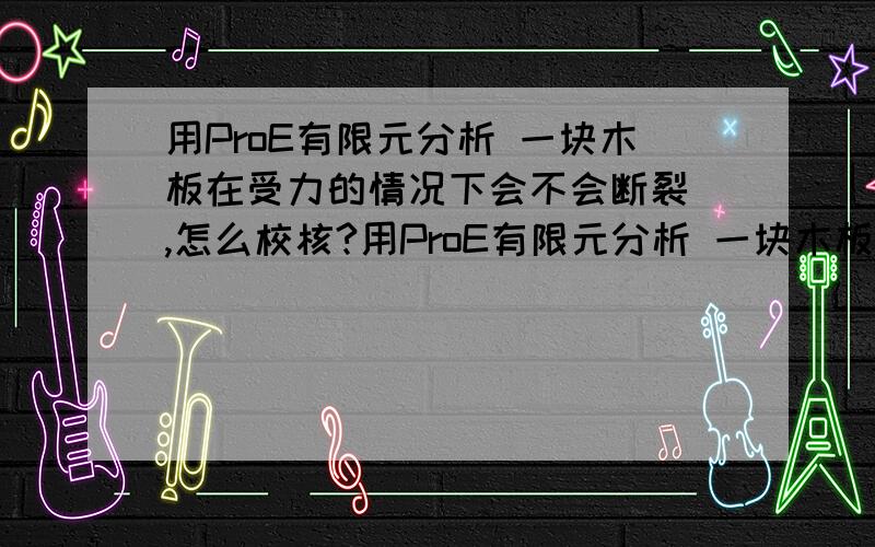 用ProE有限元分析 一块木板在受力的情况下会不会断裂 ,怎么校核?用ProE有限元分析 一块木板在受力的情况下会不会断裂 ,怎么校核?两边受力.