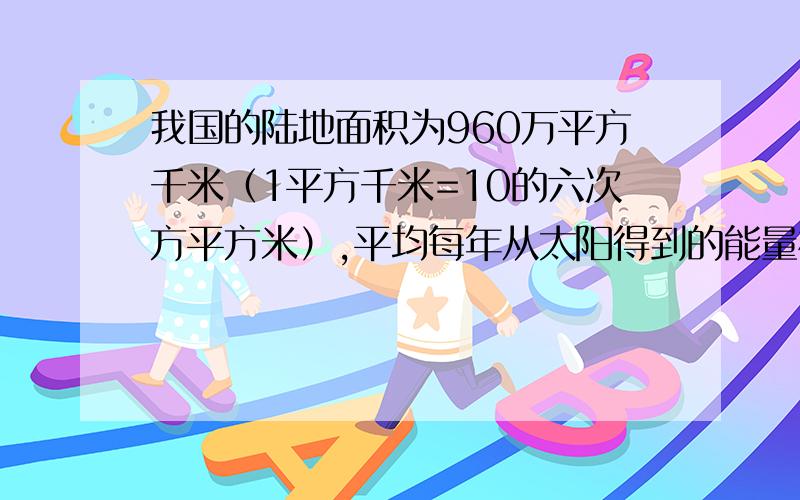 我国的陆地面积为960万平方千米（1平方千米=10的六次方平方米）,平均每年从太阳得到的能量相当于燃烧1.284×10的二十一次方千克煤所产生的热量.某农户一块500平方米的菜地每年从太阳得到