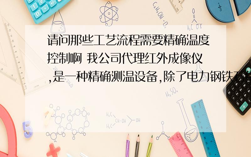 请问那些工艺流程需要精确温度控制啊 我公司代理红外成像仪,是一种精确测温设备,除了电力钢铁石化化工行业用得,其他还有哪些行业工艺加工流程要用到啊 各位有好的建议嘛