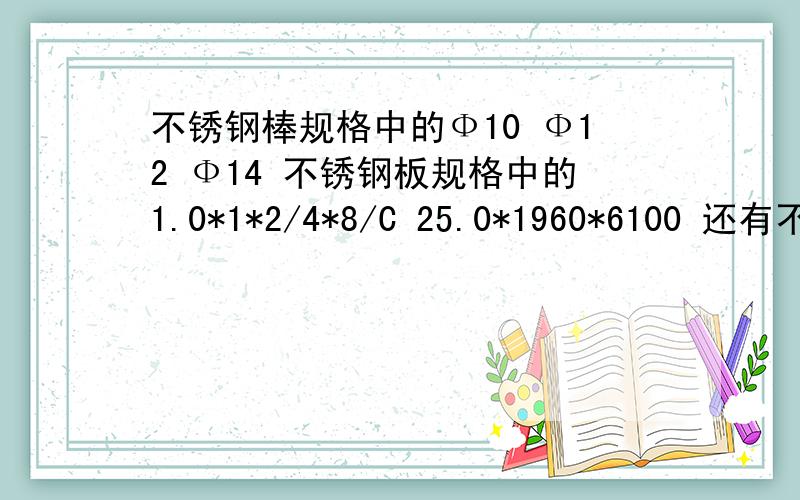 不锈钢棒规格中的Ф10 Ф12 Ф14 不锈钢板规格中的1.0*1*2/4*8/C 25.0*1960*6100 还有不锈钢亮棒Φ3-4,不锈扁钢4×4-4×80 ,不锈钢六角棒S=10 ,不锈钢角钢 25×25×3 ,不锈钢丝Φ0.1-0.6 ,钢丝绳 Φ0.15-0.65 1×3 ,不