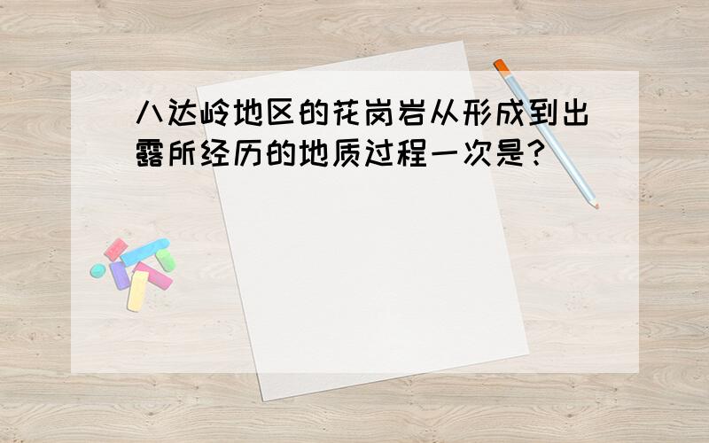 八达岭地区的花岗岩从形成到出露所经历的地质过程一次是?