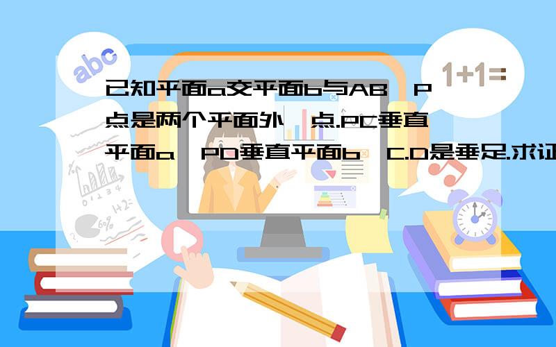 已知平面a交平面b与AB,P点是两个平面外一点.PC垂直平面a,PD垂直平面b,C.D是垂足.求证,AB垂直CD.