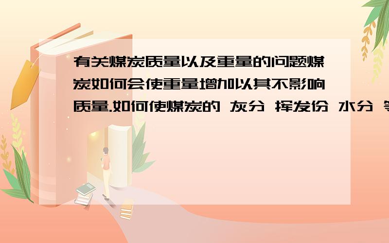 有关煤炭质量以及重量的问题煤炭如何会使重量增加以其不影响质量.如何使煤炭的 灰分 挥发份 水分 等质量提升 请有关经验者共同给予建议 共同探讨