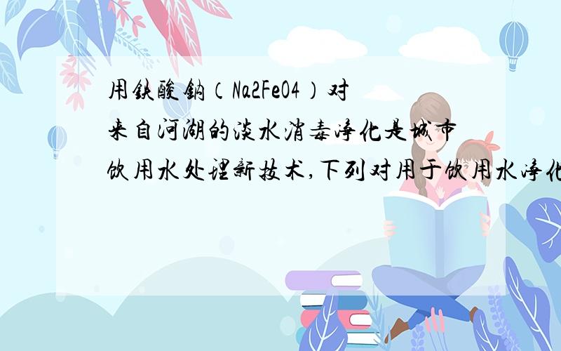 用铁酸钠（Na2FeO4）对来自河湖的淡水消毒净化是城市饮用水处理新技术,下列对用于饮用水净化处理的分析正确的是A、Na2FeO4的溶液显强碱性,能消毒杀菌 B、在Na2FeO4中Fe为＋6价,具有强氧化性,