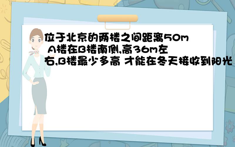 位于北京的两楼之间距离50m A楼在B楼南侧,高36m左右,B楼最少多高 才能在冬天接收到阳光