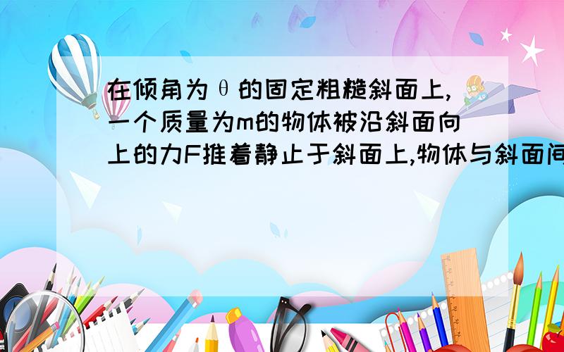 在倾角为θ的固定粗糙斜面上,一个质量为m的物体被沿斜面向上的力F推着静止于斜面上,物体与斜面间的动摩擦因数为μ,且μ