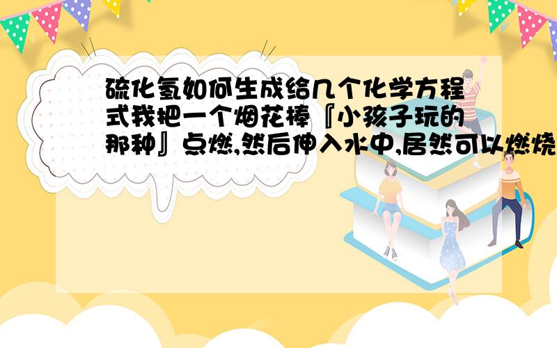 硫化氢如何生成给几个化学方程式我把一个烟花棒『小孩子玩的那种』点燃,然后伸入水中,居然可以燃烧!并且闻到硫化氢的臭鸡蛋味,谢