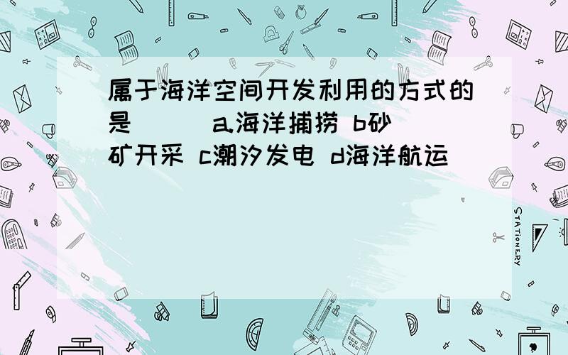 属于海洋空间开发利用的方式的是（ ） a.海洋捕捞 b砂矿开采 c潮汐发电 d海洋航运