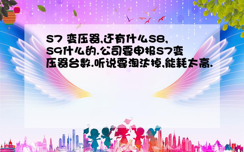 S7 变压器,还有什么S8,S9什么的.公司要申报S7变压器台数.听说要淘汰掉,能耗太高.