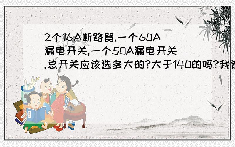 2个16A断路器,一个60A漏电开关,一个50A漏电开关.总开关应该选多大的?大于140的吗?我说的是配电箱的总开关应该要大于140A的吗？其下分开关有1照明16A。2照明16A。3漏电开关60A。4漏电开关50A。