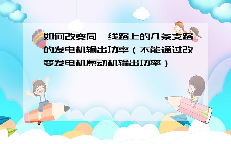 如何改变同一线路上的几条支路的发电机输出功率（不能通过改变发电机原动机输出功率）