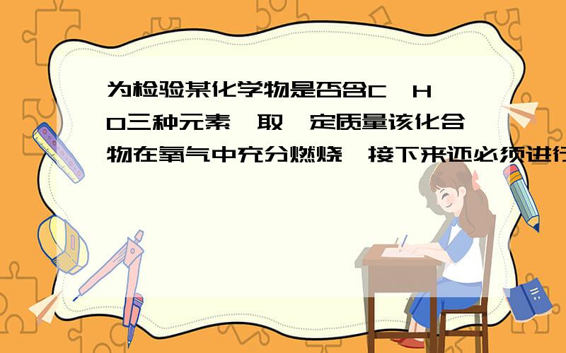 为检验某化学物是否含C,H,O三种元素,取一定质量该化合物在氧气中充分燃烧,接下来还必须进行的实验有:1用无水硫酸铜检验是否有水生成,2用澄清石灰水检验是否有二氧化碳生成.3测定生成水