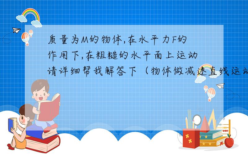 质量为M的物体,在水平力F的作用下,在粗糙的水平面上运动请详细帮我解答下（物体做减速直线运动时,F可能对物体做正功）.是怎么回事啊,分析下运动过程和受力.除此之外有没有F对物体做负