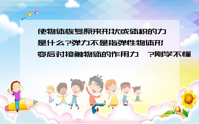 使物体恢复原来形状或体积的力是什么?弹力不是指弹性物体形变后对接触物体的作用力嘛?刚学不懂