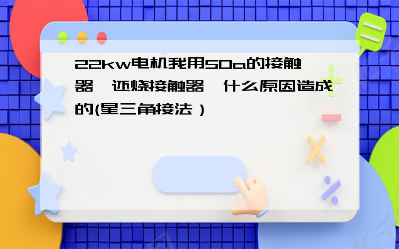 22kw电机我用50a的接触器,还烧接触器,什么原因造成的(星三角接法）