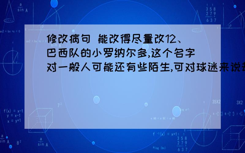 修改病句 能改得尽量改12、巴西队的小罗纳尔多,这个名字对一般人可能还有些陌生,可对球迷来说却是再熟悉不过了.13、昨日,已逝女台湾作家林海音的追思会在台北举行.14、目前,电子计算已