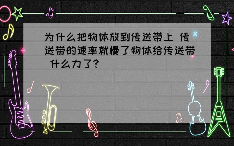 为什么把物体放到传送带上 传送带的速率就慢了物体给传送带 什么力了?