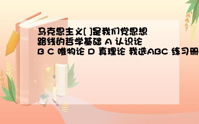 马克思主义[ ]是我们党思想路线的哲学基础 A 认识论 B C 唯物论 D 真理论 我选ABC 练习册给的答案是 AB