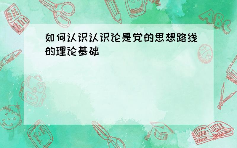 如何认识认识论是党的思想路线的理论基础