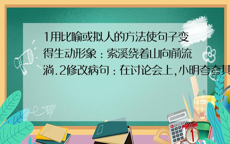 1用比喻或拟人的方法使句子变得生动形象：索溪绕着山向前流淌.2修改病句：在讨论会上,小明夸夸其谈,...1用比喻或拟人的方法使句子变得生动形象：索溪绕着山向前流淌.2修改病句：在讨