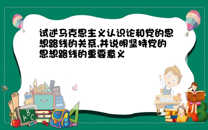 试述马克思主义认识论和党的思想路线的关系,并说明坚持党的思想路线的重要意义