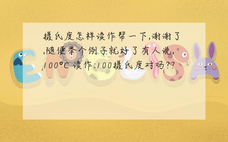 摄氏度怎样读作帮一下,谢谢了,随便举个例子就好了有人说,100°C 读作:100摄氏度对吗??