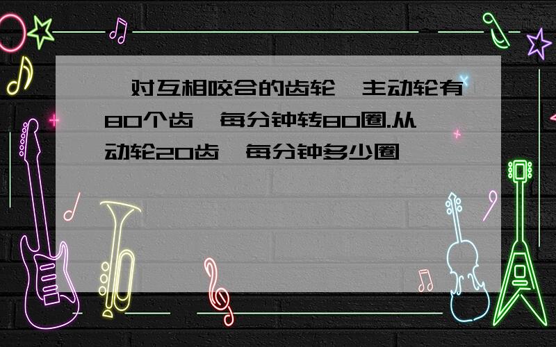 一对互相咬合的齿轮,主动轮有80个齿,每分钟转80圈.从动轮20齿,每分钟多少圈