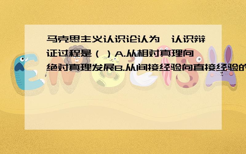 马克思主义认识论认为,认识辩证过程是（）A.从相对真理向绝对真理发展B.从间接经验向直接经验的转化C.实践--认识--再实践的无限循环D.认识--实践--再实践的无限循环下列体现了矛盾普遍