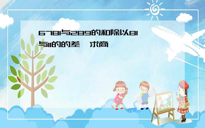 6781与289的和除以81与11的的差,求商