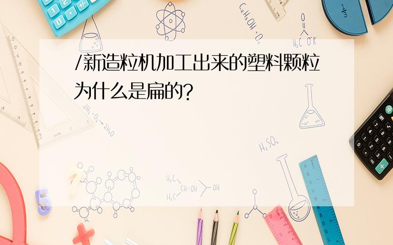 /新造粒机加工出来的塑料颗粒为什么是扁的?