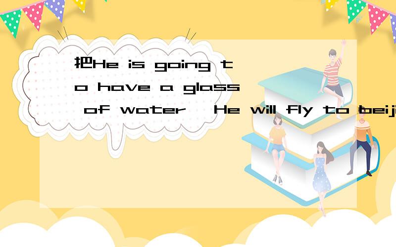 把He is going to have a glass of water、 He will fly to beijing tomorrow.she is going to Hai nan f把He is going to have a glass of water、He will fly to beijing tomorrow.she is going to Hai nan for her summer holiday.Fei lun hai will stay in shan