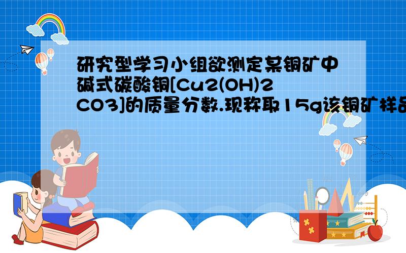 研究型学习小组欲测定某铜矿中碱式碳酸铜[Cu2(OH)2CO3]的质量分数.现称取15g该铜矿样品放入烧杯中,在逐滴加入稀盐酸至恰好完全反应（假如铜矿中的杂质不予稀盐酸反应,也不溶于水）,称得