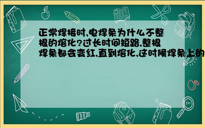 正常焊接时,电焊条为什么不整根的熔化?过长时间短路,整根焊条都会变红,直到熔化,这时候焊条上的电流是多大?正常焊接时,通过电焊条的电流又是多大?它为什么又不会整根变红了?难道说这