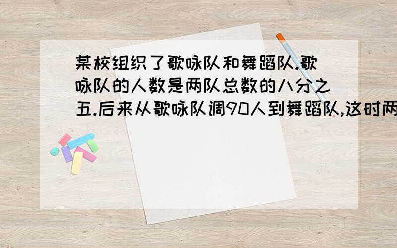 某校组织了歌咏队和舞蹈队.歌咏队的人数是两队总数的八分之五.后来从歌咏队调90人到舞蹈队,这时两队人的比是二比三.现在两队各有多少人