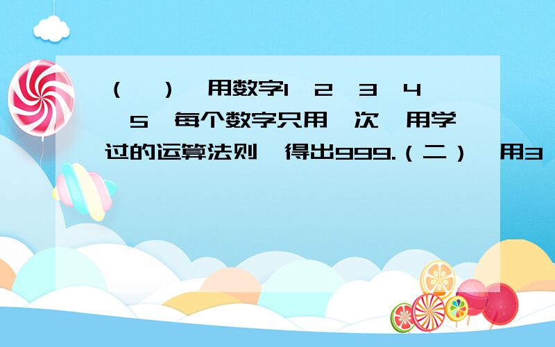 （一）、用数字1,2,3,4,5,每个数字只用一次,用学过的运算法则,得出999.（二）、用3,-5,-11,7...（一）、用数字1,2,3,4,5,每个数字只用一次,用学过的运算法则,得出999.（二）、用3,-5,-11,7通过四则运