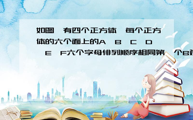 如图,有四个正方体,每个正方体的六个面上的A、B、C、D、E、F六个字母徘列顺序相同第一个B对面的字母是（B的对面 A的对面 E的对面