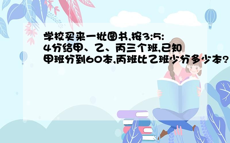 学校买来一批图书,按3:5:4分给甲、乙、丙三个班,已知甲班分到60本,丙班比乙班少分多少本?