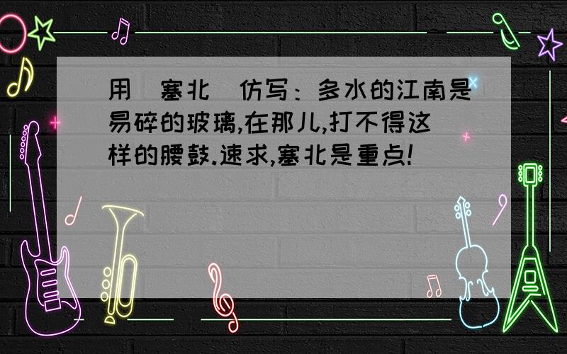 用（塞北）仿写：多水的江南是易碎的玻璃,在那儿,打不得这样的腰鼓.速求,塞北是重点!