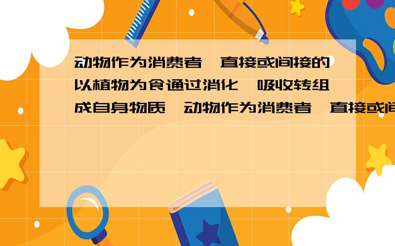 动物作为消费者,直接或间接的以植物为食通过消化,吸收转组成自身物质,动物作为消费者,直接或间接的以植物为食通过消化,吸收转组成自身物质,