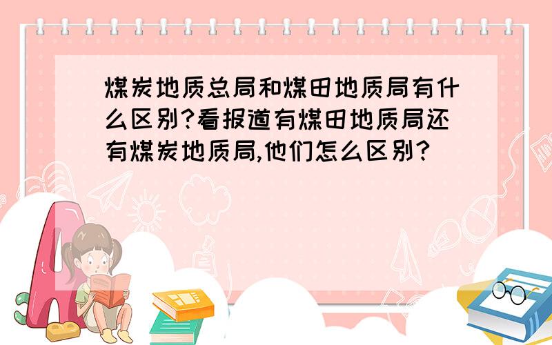 煤炭地质总局和煤田地质局有什么区别?看报道有煤田地质局还有煤炭地质局,他们怎么区别?