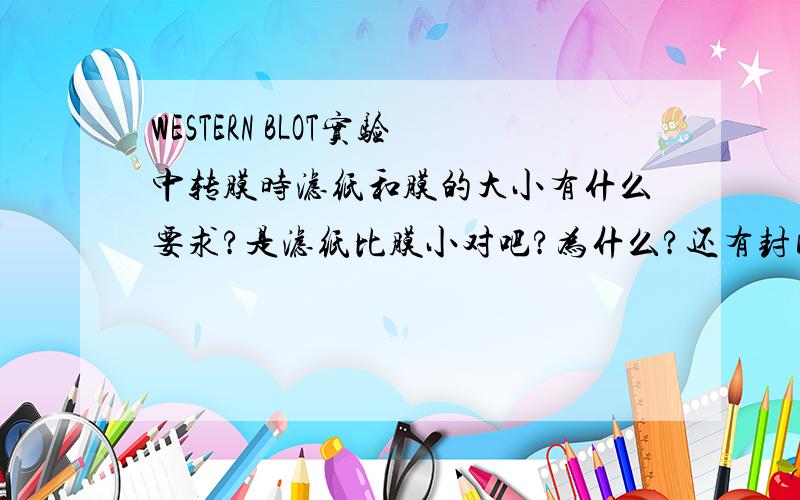 WESTERN BLOT实验中转膜时滤纸和膜的大小有什么要求?是滤纸比膜小对吧?为什么?还有封闭时除了用脱脂奶粉还有用其他的什么方法吗?如何检测转膜是否彻底?最后显色的方法都有哪些?根据什么