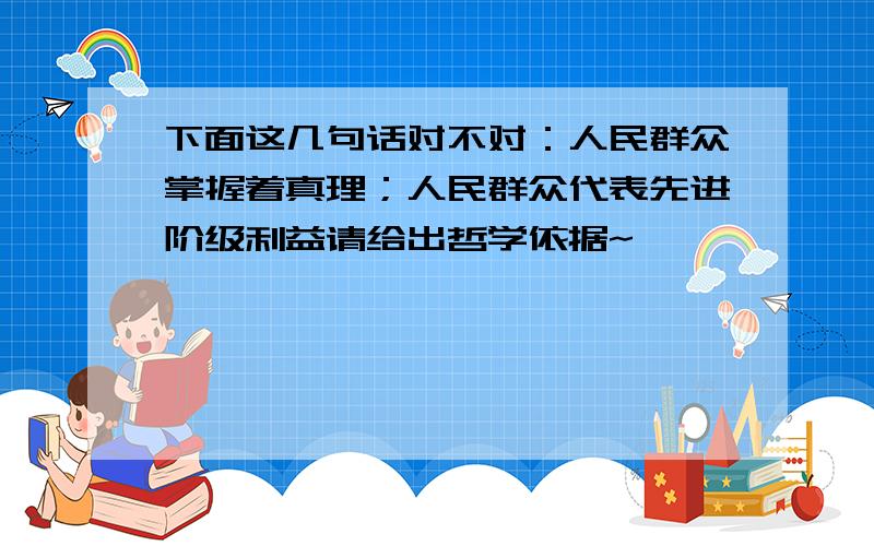 下面这几句话对不对：人民群众掌握着真理；人民群众代表先进阶级利益请给出哲学依据~