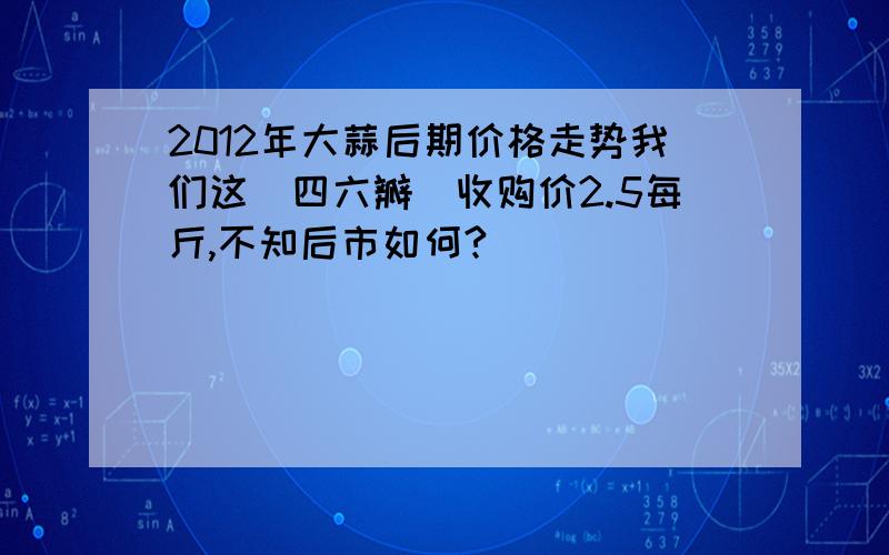 2012年大蒜后期价格走势我们这（四六瓣）收购价2.5每斤,不知后市如何?