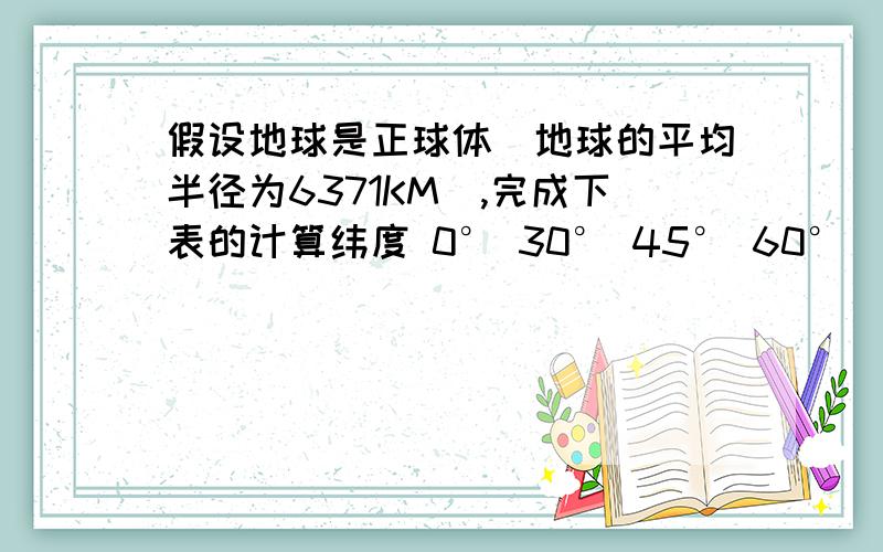 假设地球是正球体（地球的平均半径为6371KM）,完成下表的计算纬度 0° 30° 45° 60°