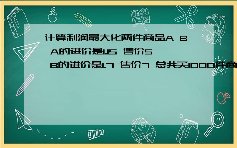 计算利润最大化两件商品A B A的进价是1.15 售价5 B的进价是1.7 售价7 总共买1000件商品 请问怎么分配利润才是最大化的 因为B不如A好销售 所以成本控制在1200以内 这个补充一下